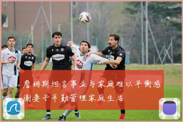 詹姆斯坦言事业与家庭难以平衡感谢妻子辛勤管理家庭生活