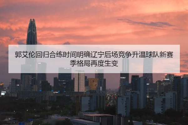 郭艾伦回归合练时间明确辽宁后场竞争升温球队新赛季格局再度生变
