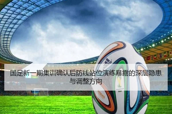 国足新一期集训确认后防线站位演练暴露的深层隐患与调整方向